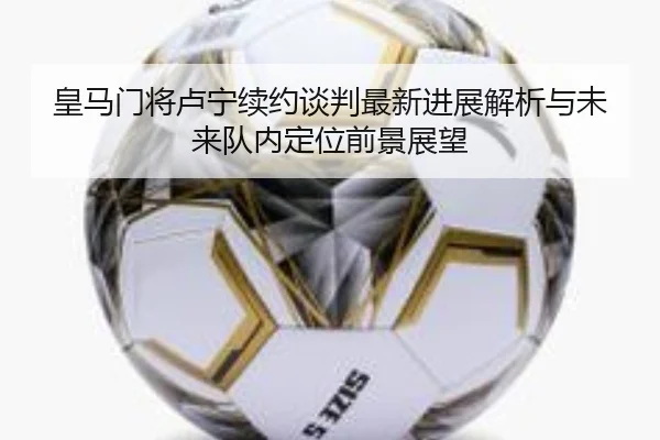 皇马门将卢宁续约谈判最新进展解析与未来队内定位前景展望