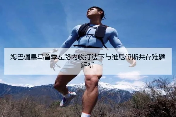 姆巴佩皇马首季左路内收打法下与维尼修斯共存难题解析