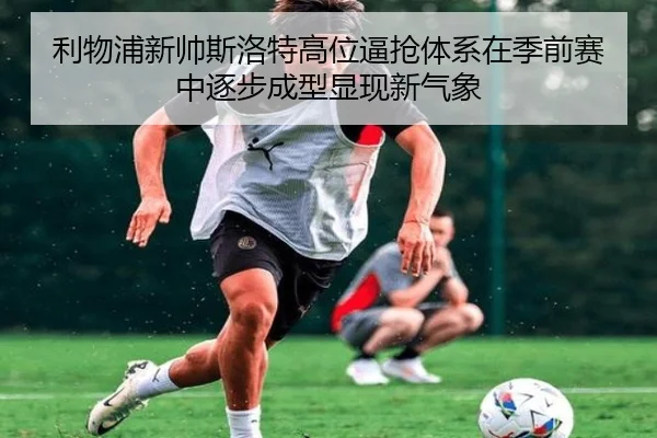 利物浦新帅斯洛特高位逼抢体系在季前赛中逐步成型显现新气象