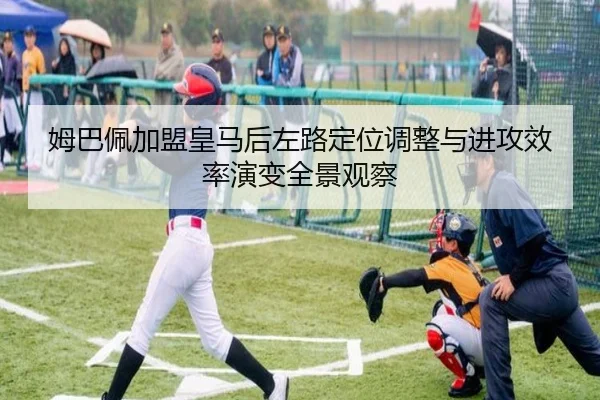 姆巴佩加盟皇马后左路定位调整与进攻效率演变全景观察