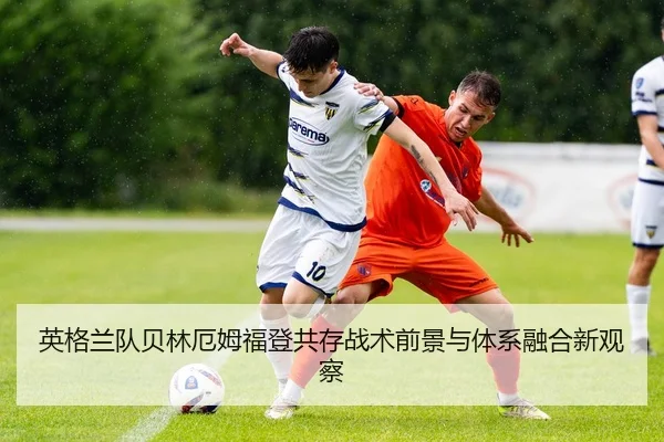 英格兰队贝林厄姆福登共存战术前景与体系融合新观察